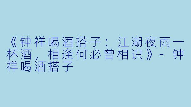 《钟祥喝酒搭子：江湖夜雨一杯酒，相逢何必曾相识》-钟祥喝酒搭子