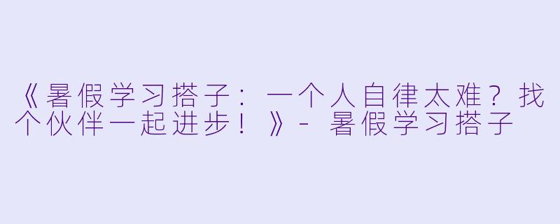 《暑假学习搭子：一个人自律太难？找个伙伴一起进步！》-暑假学习搭子