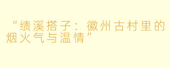 “绩溪搭子：徽州古村里的烟火气与温情”