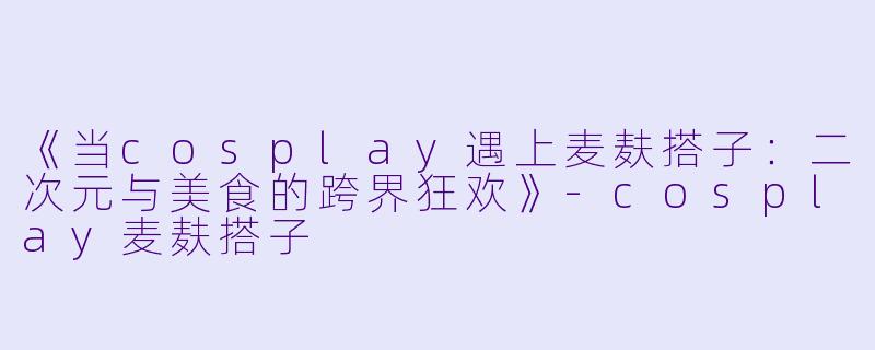 《当cosplay遇上麦麸搭子：二次元与美食的跨界狂欢》-cosplay麦麸搭子