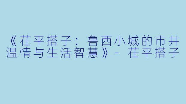 《茌平搭子：鲁西小城的市井温情与生活智慧》-茌平搭子