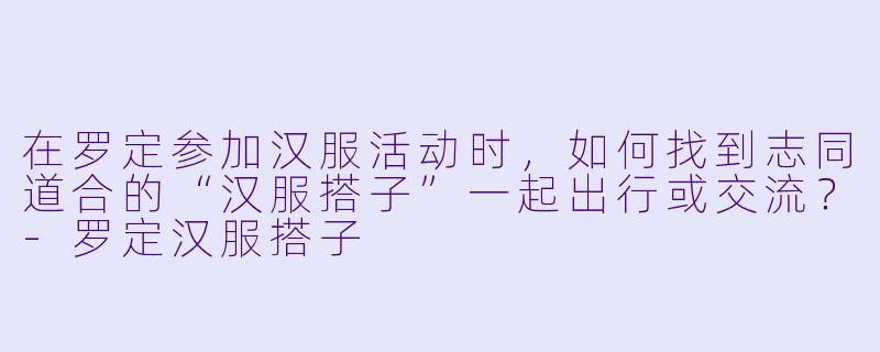 在罗定参加汉服活动时，如何找到志同道合的“汉服搭子”一起出行或交流？-罗定汉服搭子