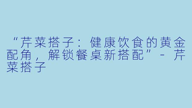 “芹菜搭子：健康饮食的黄金配角，解锁餐桌新搭配”-芹菜搭子