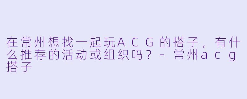 在常州想找一起玩ACG的搭子，有什么推荐的活动或组织吗？-常州acg搭子