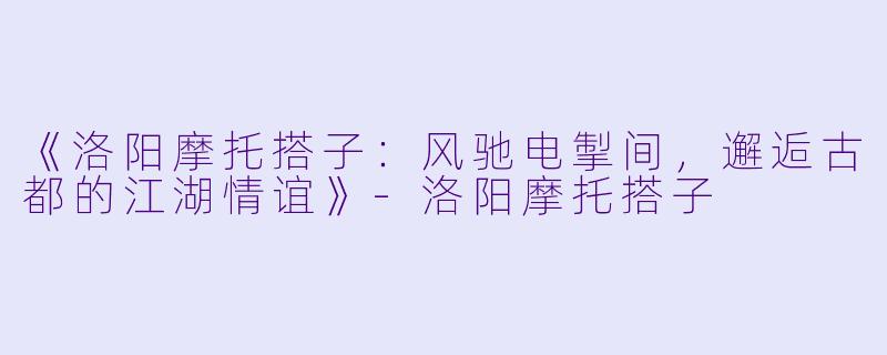 《洛阳摩托搭子：风驰电掣间，邂逅古都的江湖情谊》-洛阳摩托搭子