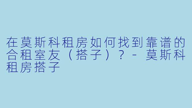 在莫斯科租房如何找到靠谱的合租室友（搭子）？-莫斯科租房搭子