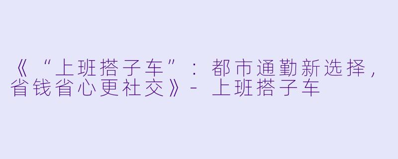《“上班搭子车”：都市通勤新选择，省钱省心更社交》-上班搭子车