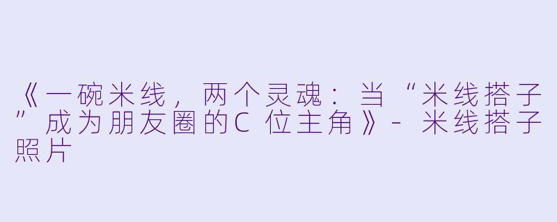 《一碗米线，两个灵魂：当“米线搭子”成为朋友圈的C位主角》-米线搭子照片