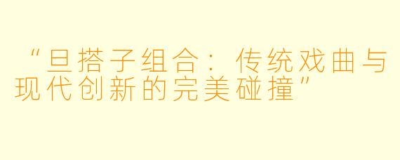 “旦搭子组合：传统戏曲与现代创新的完美碰撞”
