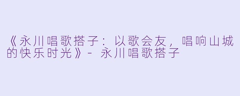 《永川唱歌搭子：以歌会友，唱响山城的快乐时光》-永川唱歌搭子