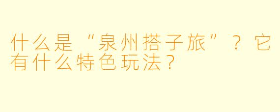 什么是“泉州搭子旅”?它有什么特色玩法?