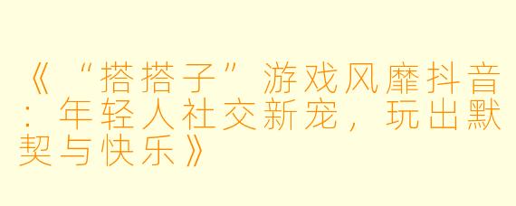 《“搭搭子”游戏风靡抖音：年轻人社交新宠，玩出默契与快乐》