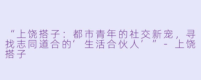 “上饶搭子：都市青年的社交新宠，寻找志同道合的‘生活合伙人’”-上饶搭子