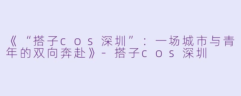 《“搭子cos深圳”：一场城市与青年的双向奔赴》-搭子cos深圳