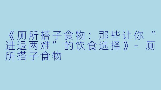 《厕所搭子食物：那些让你“进退两难”的饮食选择》-厕所搭子食物