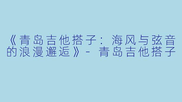 《青岛吉他搭子：海风与弦音的浪漫邂逅》-青岛吉他搭子