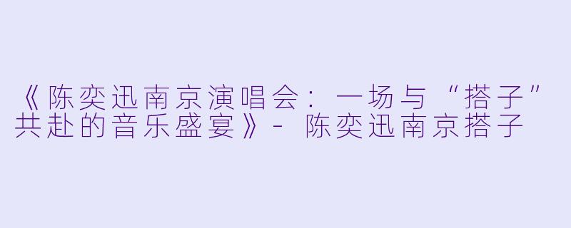 《陈奕迅南京演唱会：一场与“搭子”共赴的音乐盛宴》-陈奕迅南京搭子