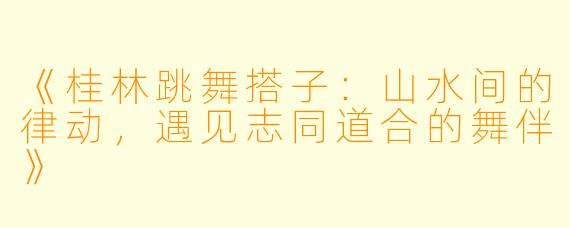 《桂林跳舞搭子:山水间的律动,遇见志同道合的舞伴》