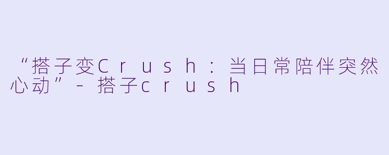 “搭子变Crush：当日常陪伴突然心动”-搭子crush