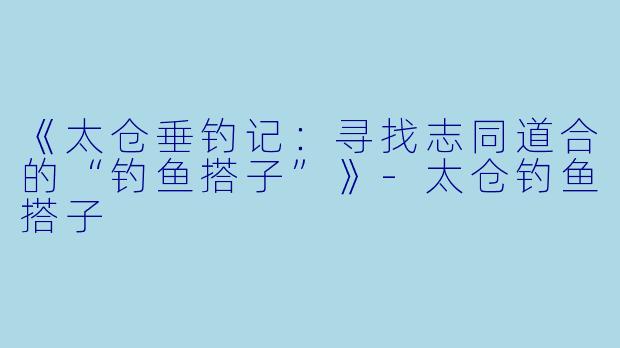 《太仓垂钓记：寻找志同道合的“钓鱼搭子”》-太仓钓鱼搭子