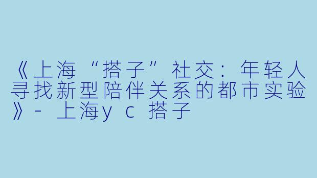 《上海“搭子”社交：年轻人寻找新型陪伴关系的都市实验》-上海yc搭子
