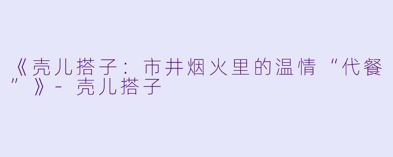 《壳儿搭子：市井烟火里的温情“代餐”》-壳儿搭子