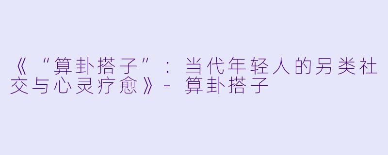 《“算卦搭子”：当代年轻人的另类社交与心灵疗愈》-算卦搭子