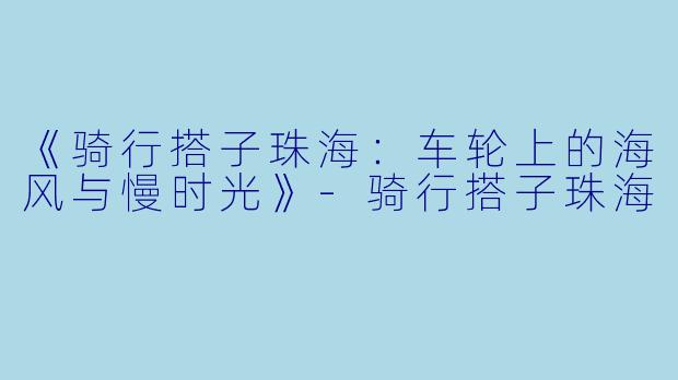 《骑行搭子珠海：车轮上的海风与慢时光》-骑行搭子珠海