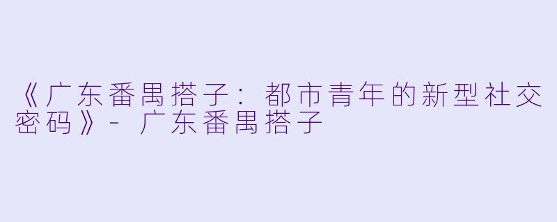 《广东番禺搭子：都市青年的新型社交密码》-广东番禺搭子