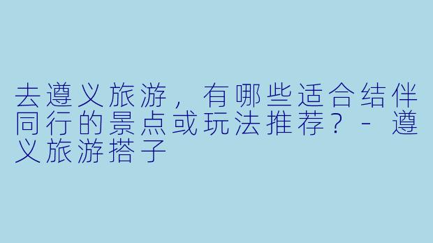 去遵义旅游，有哪些适合结伴同行的景点或玩法推荐？-遵义旅游搭子