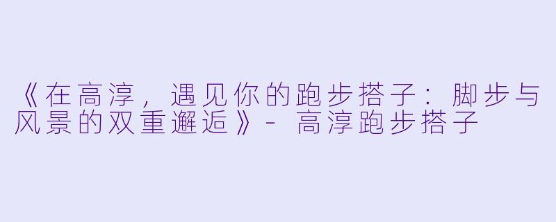《在高淳，遇见你的跑步搭子：脚步与风景的双重邂逅》-高淳跑步搭子