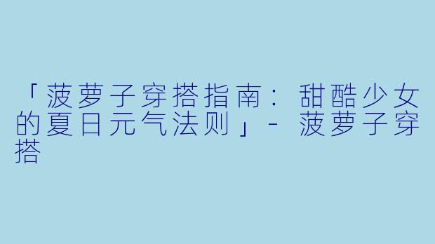 「菠萝子穿搭指南：甜酷少女的夏日元气法则」-菠萝子穿搭