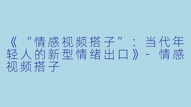 《“情感视频搭子”：当代年轻人的新型情绪出口》-情感视频搭子