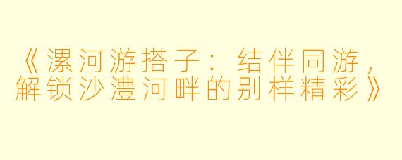 《漯河游搭子：结伴同游，解锁沙澧河畔的别样精彩》