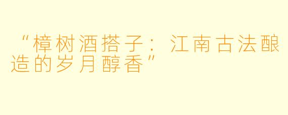 “樟树酒搭子：江南古法酿造的岁月醇香”