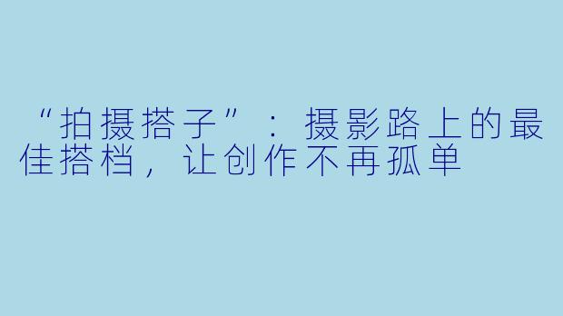“拍摄搭子”：摄影路上的最佳搭档，让创作不再孤单