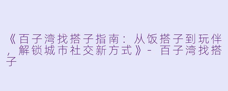 《百子湾找搭子指南：从饭搭子到玩伴，解锁城市社交新方式》-百子湾找搭子