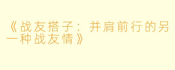 《战友搭子：并肩前行的另一种战友情》