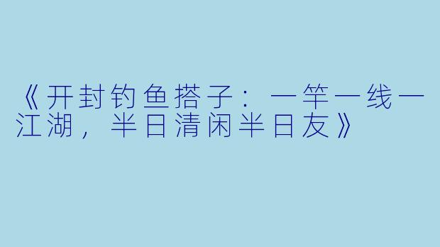 《开封钓鱼搭子：一竿一线一江湖，半日清闲半日友》