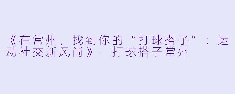 《在常州，找到你的“打球搭子”：运动社交新风尚》-打球搭子常州