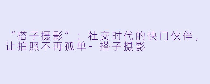 “搭子摄影”：社交时代的快门伙伴，让拍照不再孤单-搭子摄影