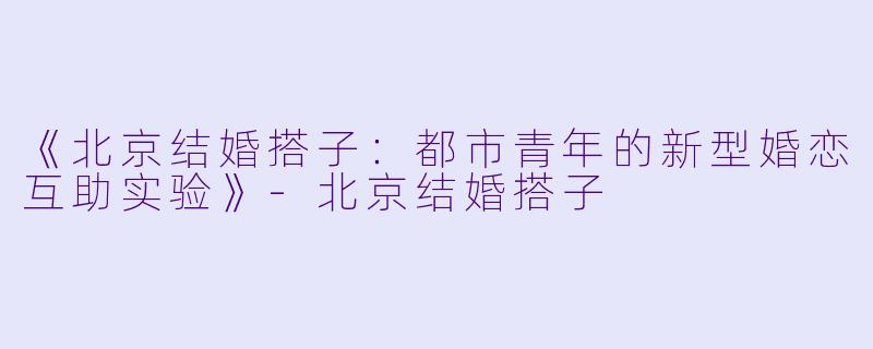 《北京结婚搭子：都市青年的新型婚恋互助实验》-北京结婚搭子