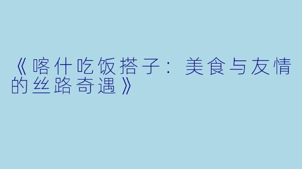 《喀什吃饭搭子：美食与友情的丝路奇遇》