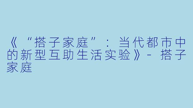 《“搭子家庭”：当代都市中的新型互助生活实验》-搭子家庭