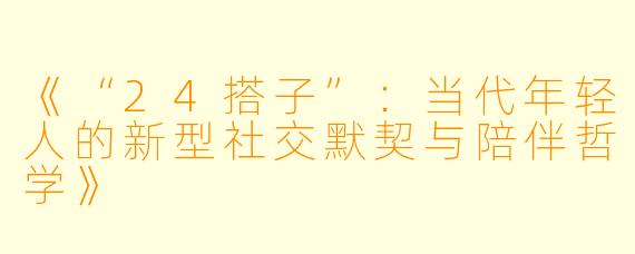 《“24搭子”：当代年轻人的新型社交默契与陪伴哲学》