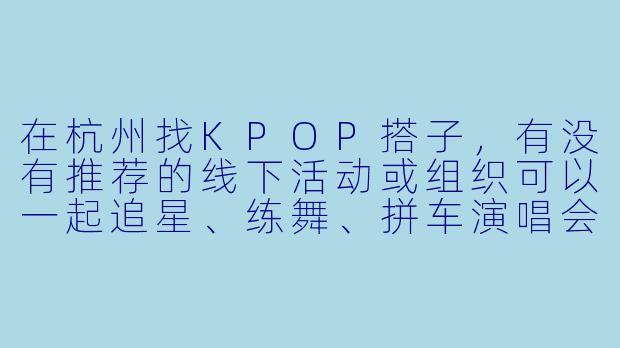 在杭州找KPOP搭子，有没有推荐的线下活动或组织可以一起追星、练舞、拼车演唱会呀？-杭州kpop搭子