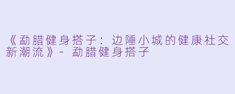 《勐腊健身搭子：边陲小城的健康社交新潮流》-勐腊健身搭子