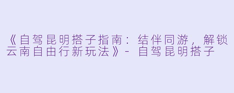 《自驾昆明搭子指南：结伴同游，解锁云南自由行新玩法》-自驾昆明搭子