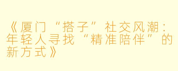 《厦门“搭子”社交风潮：年轻人寻找“精准陪伴”的新方式》