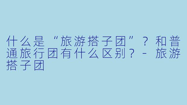 什么是“旅游搭子团”？和普通旅行团有什么区别？-旅游搭子团